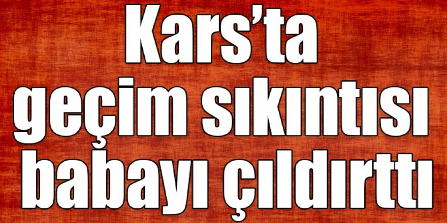 Kars’ta geçim sıkıntısı babayı çıldırttı