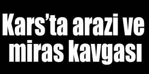 Kars’ta arazi ve miras kavgası