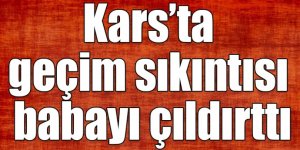 Kars’ta geçim sıkıntısı babayı çıldırttı